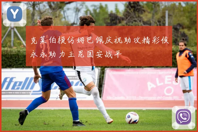 克莱伯模仿姆巴佩庆祝助攻精彩侯永永助力玉昆国安战平