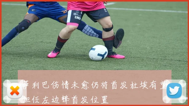 萨利巴伤情未愈仍将首发杜埃有望担任左边锋首发位置