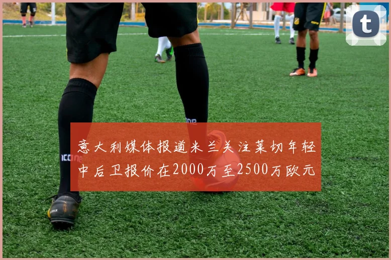 意大利媒体报道米兰关注莱切年轻中后卫报价在2000万至2500万欧元之间