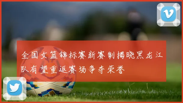 全国女篮锦标赛新赛制揭晓黑龙江队有望重返赛场争夺荣誉