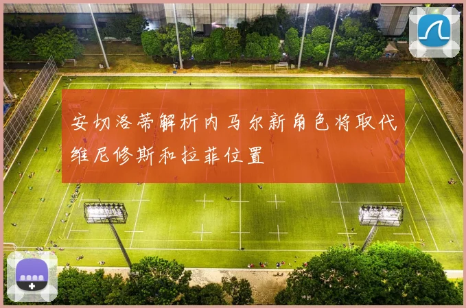 安切洛蒂解析内马尔新角色将取代维尼修斯和拉菲位置
