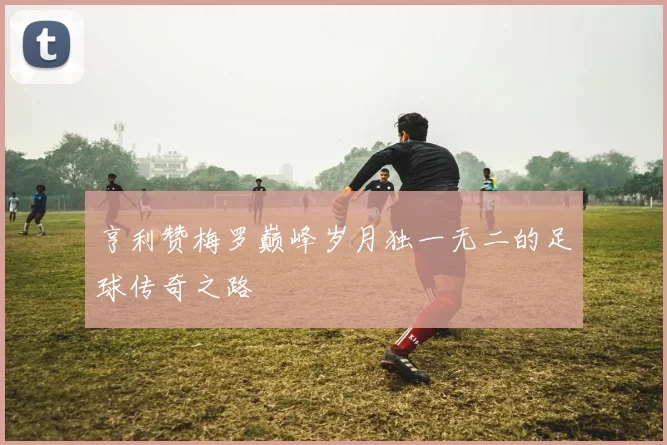 亨利赞梅罗巅峰岁月独一无二的足球传奇之路