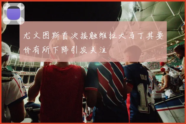 尤文图斯首次接触维拉大马丁其要价有所下降引发关注