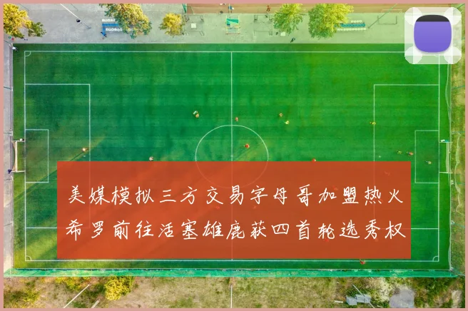 美媒模拟三方交易字母哥加盟热火希罗前往活塞雄鹿获四首轮选秀权与两次互换权