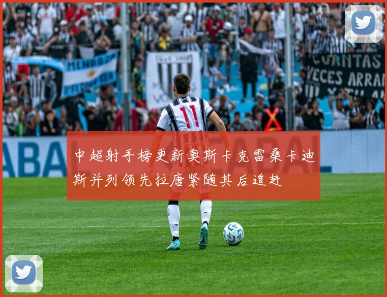中超射手榜更新奥斯卡克雷桑卡迪斯并列领先拉唐紧随其后追赶