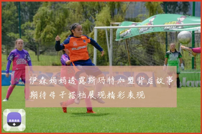 伊森妈妈透露斯玛特加盟背后故事期待母子搭档展现精彩表现