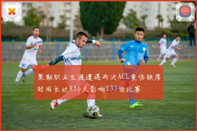 聚勒职业生涯遭遇两次ACL重伤缺席时间长达856天影响133场比赛