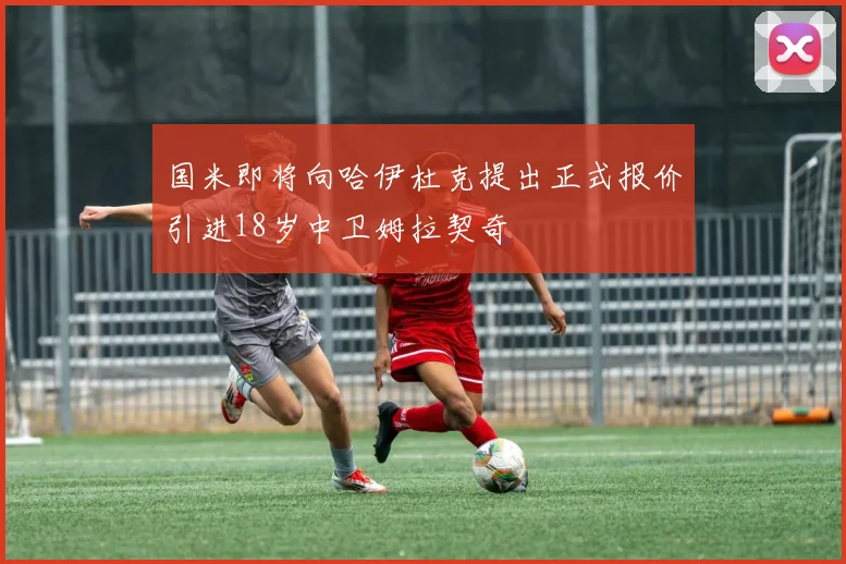 国米即将向哈伊杜克提出正式报价引进18岁中卫姆拉契奇