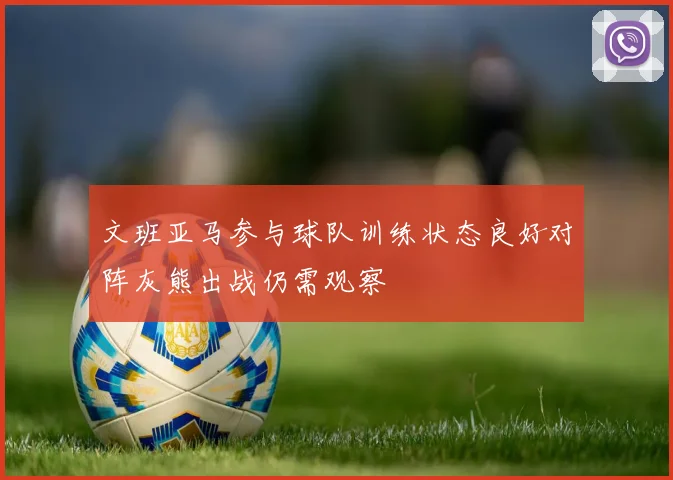 文班亚马参与球队训练状态良好对阵灰熊出战仍需观察