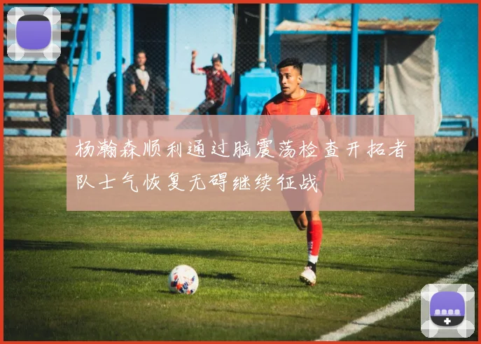杨瀚森顺利通过脑震荡检查开拓者队士气恢复无碍继续征战