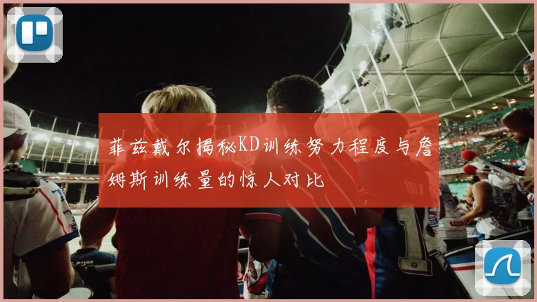 菲兹戴尔揭秘KD训练努力程度与詹姆斯训练量的惊人对比