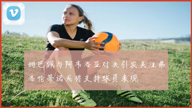 姆巴佩与阿韦洛亚对决引发关注弗洛伦蒂诺或将支持球员表现