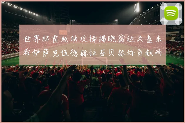 世界杯首轮助攻榜揭晓翁达夫基米希伊萨克伍德赫拉芬贝赫均贡献两次助攻