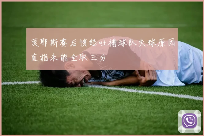 莫耶斯赛后愤怒吐槽球队失球原因直指未能全取三分