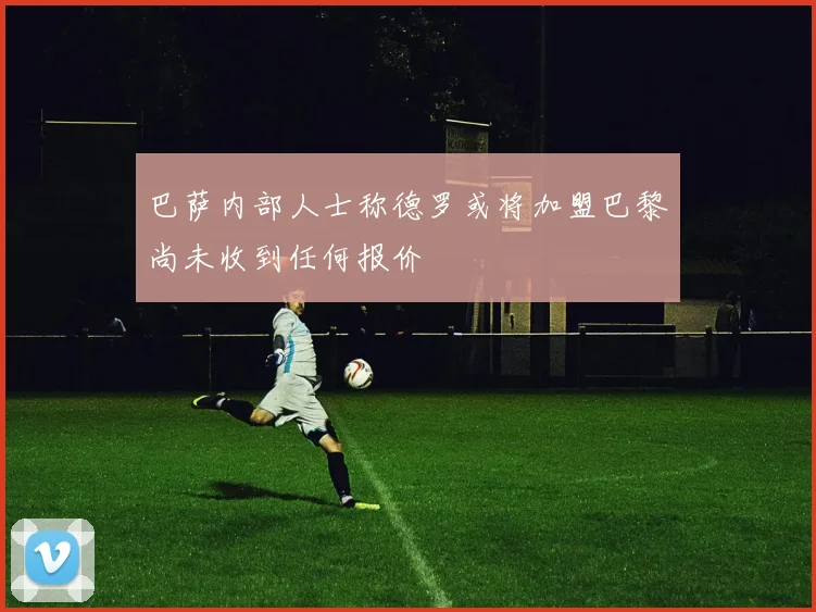 巴萨内部人士称德罗或将加盟巴黎尚未收到任何报价