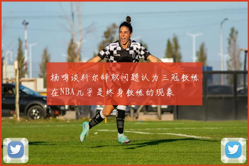 杨鸣谈科尔辞职问题认为三冠教练在NBA几乎是终身教练的现象