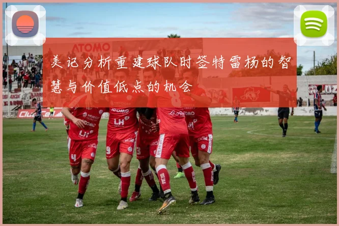 美记分析重建球队时签特雷杨的智慧与价值低点的机会