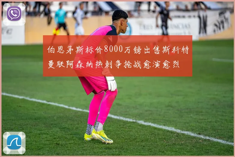 伯恩茅斯标价8000万镑出售斯科特曼联阿森纳热刺争抢战愈演愈烈