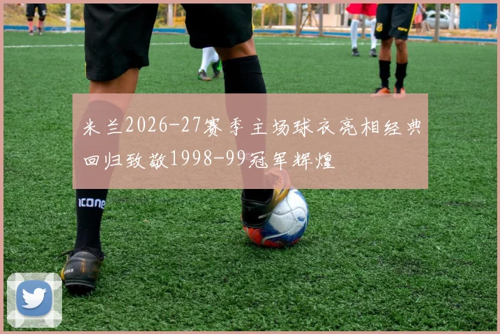 米兰2026-27赛季主场球衣亮相经典回归致敬1998-99冠军辉煌