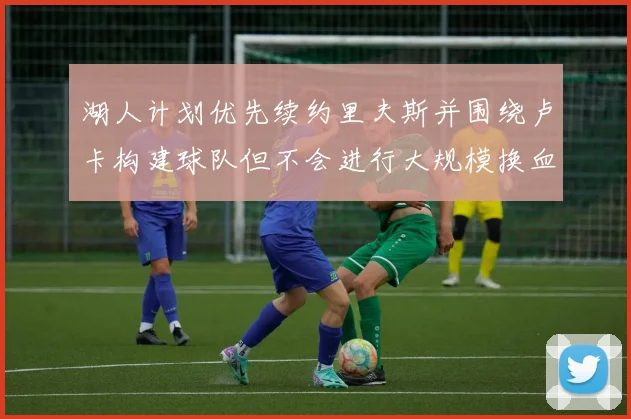 湖人计划优先续约里夫斯并围绕卢卡构建球队但不会进行大规模换血