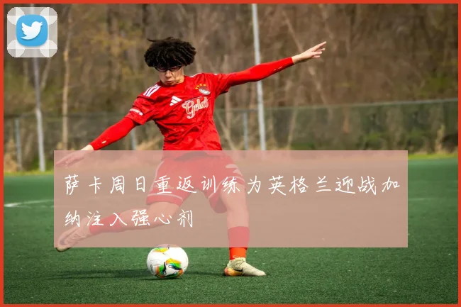 萨卡周日重返训练为英格兰迎战加纳注入强心剂