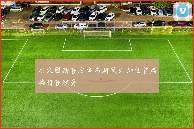 尤文图斯官方宣布科莫利卸任首席执行官职务
