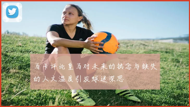 马卡评论皇马对未来的执念与缺失的人文温度引发球迷深思